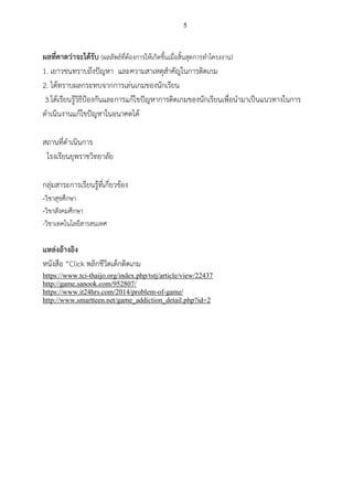 5
ผลที่คาดว่าจะได้รับ (ผลลัพธ์ที่ต้องการให้เกิดขึ้นเมื่อสิ้นสุดการทาโครงงาน)
1. เยาวชนทราบถึงปัญหา และความสาเหตุสาคัญในการติดเกม
2. ได้ทราบผลกระทบจากการเล่นเกมของนักเรียน
3.ได้เรียนรู้วิธีป้องกันและการแก้ไขปัญหาการติดเกมของนักเรียนเพื่อนามาเป็นแนวทางในการ
ดาเนินงานแก้ไขปัญหาในอนาคตได้
สถานที่ดาเนินการ
โรงเรียนยุพราชวิทยาลัย
กลุ่มสาระการเรียนรู้ที่เกี่ยวข้อง
-วิชาสุขศึกษา
-วิชาสังคมศึกษา
-วิชาเทคโนโลยีสารสนเทศ
แหล่งอ้างอิง
หนังสือ “Click พลิกชีวิตเด็กติดเกม
https://www.tci-thaijo.org/index.php/tstj/article/view/22437
http://game.sanook.com/952807/
https://www.it24hrs.com/2014/problem-of-game/
http://www.smartteen.net/game_addiction_detail.php?id=2
 