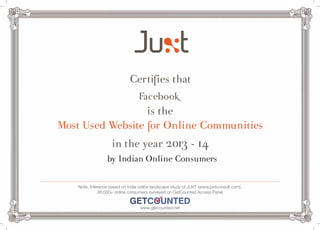 Certifies that 
Facebook 
is the 
Most Used Website for Online Communities 
in the year 2013 - 14 
by Indian Online Consumers 
Note: Inference based on India online landscape study of JUXT (www.juxtconsult.com), 
36,000+ online consumers surveyed on GetCounted Access Panel 
www.getcounted.net 
