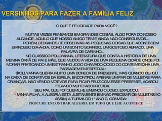 VERSINHOS PARA FAZER A FAMÍLIA FELIZ O QUE É FELICIDADE PARA VOCÊ? MUITAS VEZES PENSAMOS EM GRANDES COISAS, ALGO FORA DO NOSSO ALCANCE, AQUILO QUE NOSSO AMIGO TEM E AINDA NÃO CONSEGUIMOS... PORÉM, DEIXAMOS DE OBSERVAR AS PEQUENAS COISAS QUE ACONTECEM EM NOSSO DIA-A-DIA, COMO UM BONITO SORRISO, UM GOSTOSO ABRAÇO, UMA PALAVRA DE CARINHO... NO CLÁSSICO POLLYANNA, LITERATURA QUE CONTA A HISTÓRIA DE UMA MENINA ÓRFÃ DE PAI E MÃE, QUE MUDOU A VIDA DE UMA PEQUENA CIDADE ONDE FOI MORAR PRATICANDO UM ESTRANHO JOGO CHAMADO “JOGO DO CONTENTE”, HÁ UMA PASSAGEM EM ESPECIAL: “ POLLYANNA QUERIA MUITO UMA BONECA DE PRESENTE, MAS QUANDO OLHOU NA CAIXA DE DONATIVOS DA IGREJA, ENCONTROU APENAS UM PAR DE MULETAS PARA CRIANÇAS. NÃO VENDO MOTIVOS PARA FICAR FELIZ COM ESSE PRESENTE, ACABOU FICANDO MUITO ABORRECIDA. SEU PAI, QUE FOI QUEM LHE ENSINOU O JOGO, EXPLICOU: - MINHA FILHA, A ALEGRIA ESTÁ JUSTAMENTE EM NÃO PRECISAR DE MULETAS!!!” ASSIM, A TURMA DO 1º ANO C, CONVIDA: PROCURE ENCONTRAR ALEGRIA EM TUDO QUE LHE ACONTECE! 