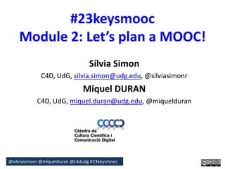 #23keysmooc 
Module 2: Let’s plan a MOOC! 
Sílvia Simon 
C4D, UdG, silvia.simon@udg.edu, @silviasimonr 
Miquel DURAN 
C4D, UdG, miquel.duran@udg.edu, @miquelduran 
@silviasimonr@miquelduran @c4dudg #23keysmooc 
 
