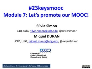 #23keysmooc 
Module 7: Let’s promote our MOOC! 
Sílvia Simon 
C4D, UdG, silvia.simon@udg.edu, @silviasimonr 
Miquel DURAN 
C4D, UdG, miquel.duran@udg.edu, @miquelduran 
@silviasimonr@miquelduran @c4dudg #23keysmooc 
 