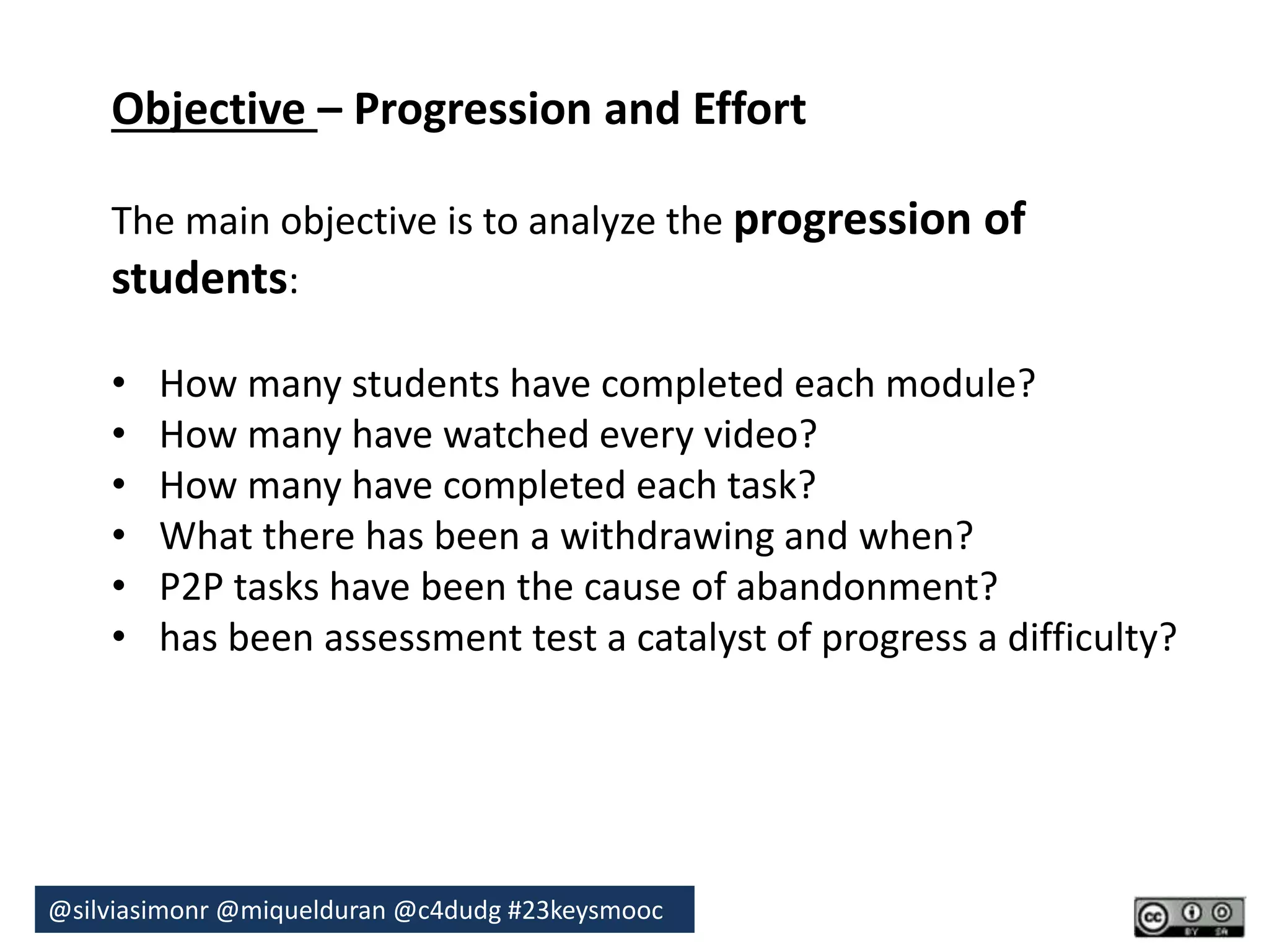 Objective – Progression and Effort 
The main objective is to analyze the progression of 
students: 
• How many students have completed each module? 
• How many have watched every video? 
• How many have completed each task? 
• What there has been a withdrawing and when? 
• P2P tasks have been the cause of abandonment? 
• has been assessment test a catalyst of progress a difficulty? 
@silviasimonr@miquelduran @c4dudg #23keysmooc 
 