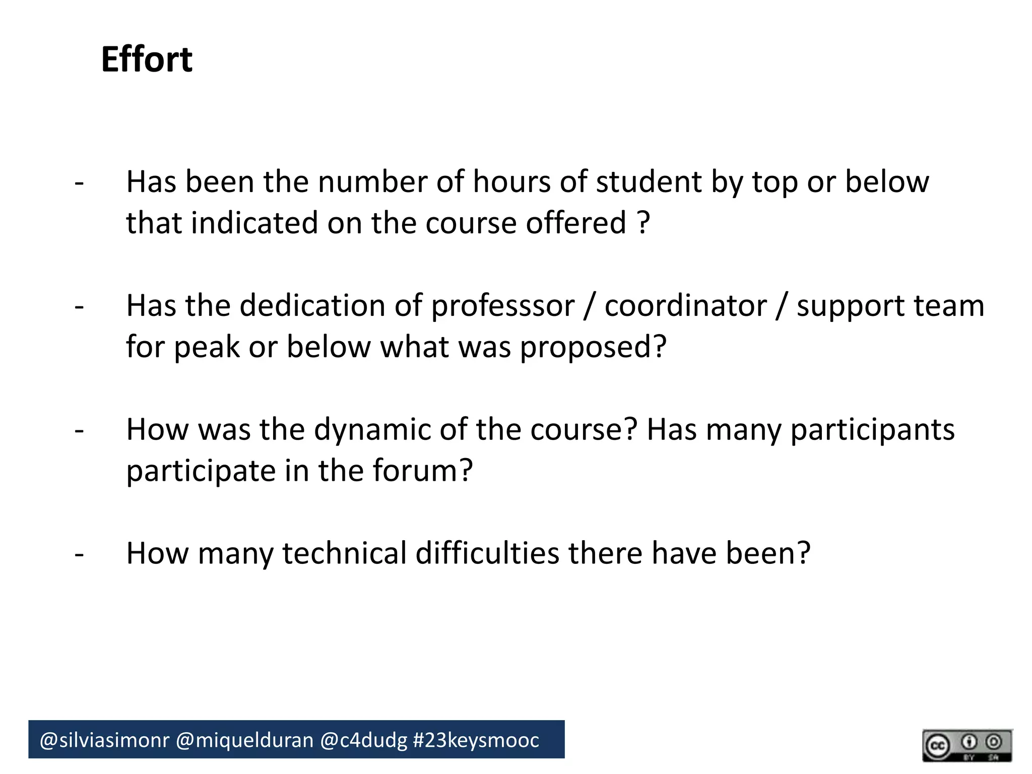 Effort 
- Has been the number of hours of student by top or below 
that indicated on the course offered ? 
- Has the dedication of professsor / coordinator / support team 
for peak or below what was proposed? 
- How was the dynamic of the course? Has many participants 
participate in the forum? 
- How many technical difficulties there have been? 
@silviasimonr@miquelduran @c4dudg #23keysmooc 
 