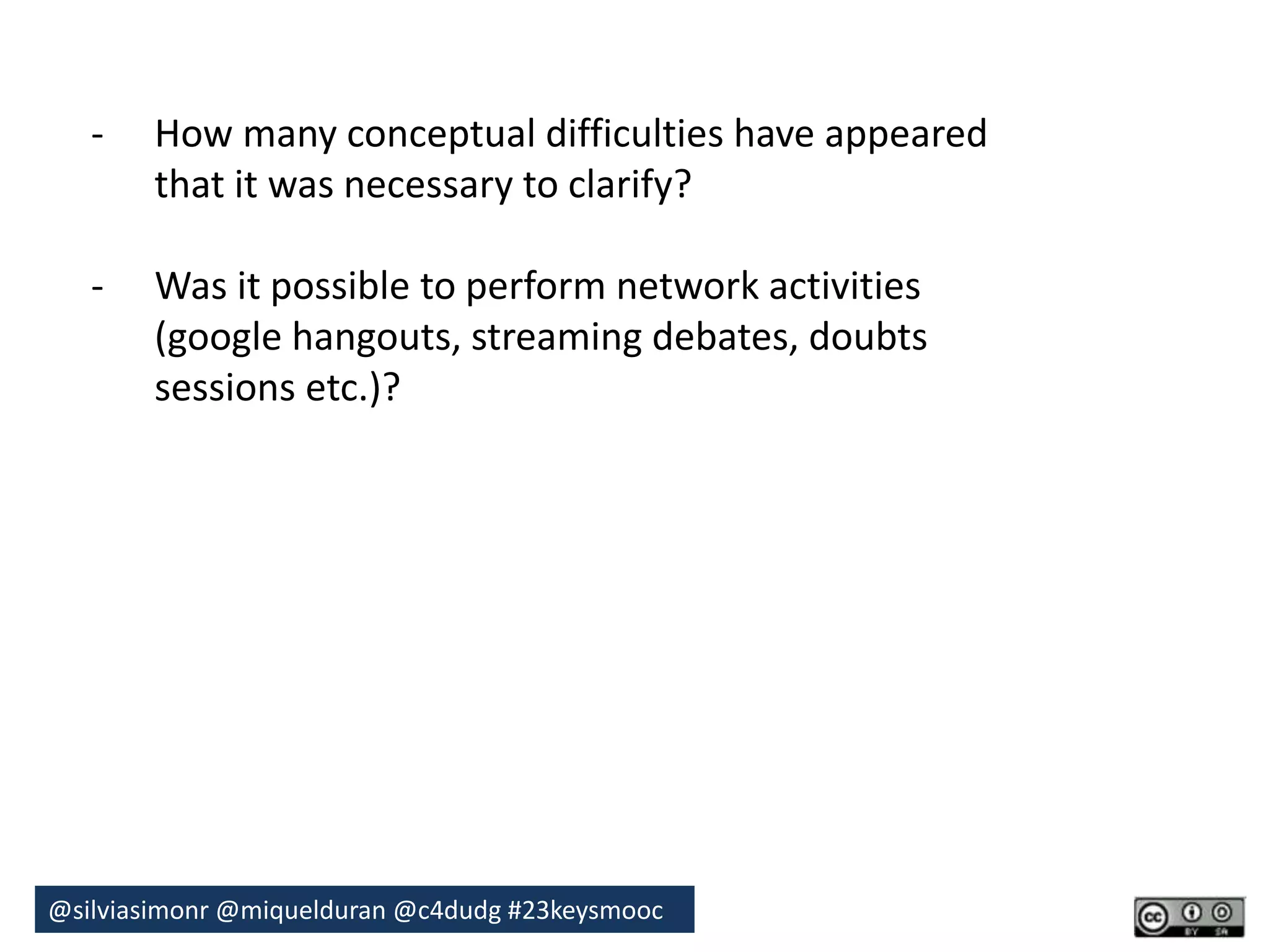 - How many conceptual difficulties have appeared 
that it was necessary to clarify? 
- Was it possible to perform network activities 
(google hangouts, streaming debates, doubts 
sessions etc.)? 
@silviasimonr@miquelduran @c4dudg #23keysmooc 
 