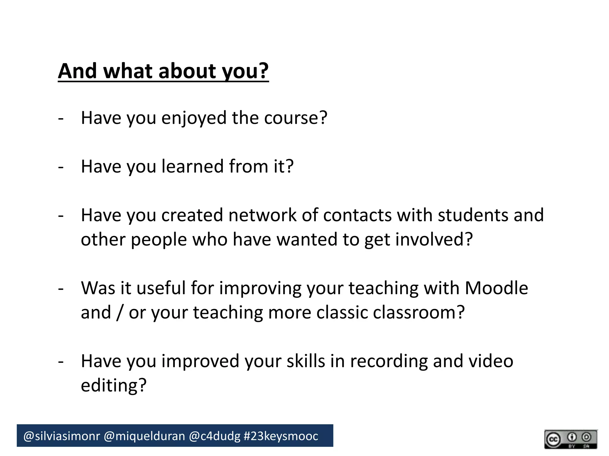 And what about you? 
- Have you enjoyed the course? 
- Have you learned from it? 
- Have you created network of contacts with students and 
other people who have wanted to get involved? 
- Was it useful for improving your teaching with Moodle 
and / or your teaching more classic classroom? 
- Have you improved your skills in recording and video 
editing? 
@silviasimonr@miquelduran @c4dudg #23keysmooc 
 
