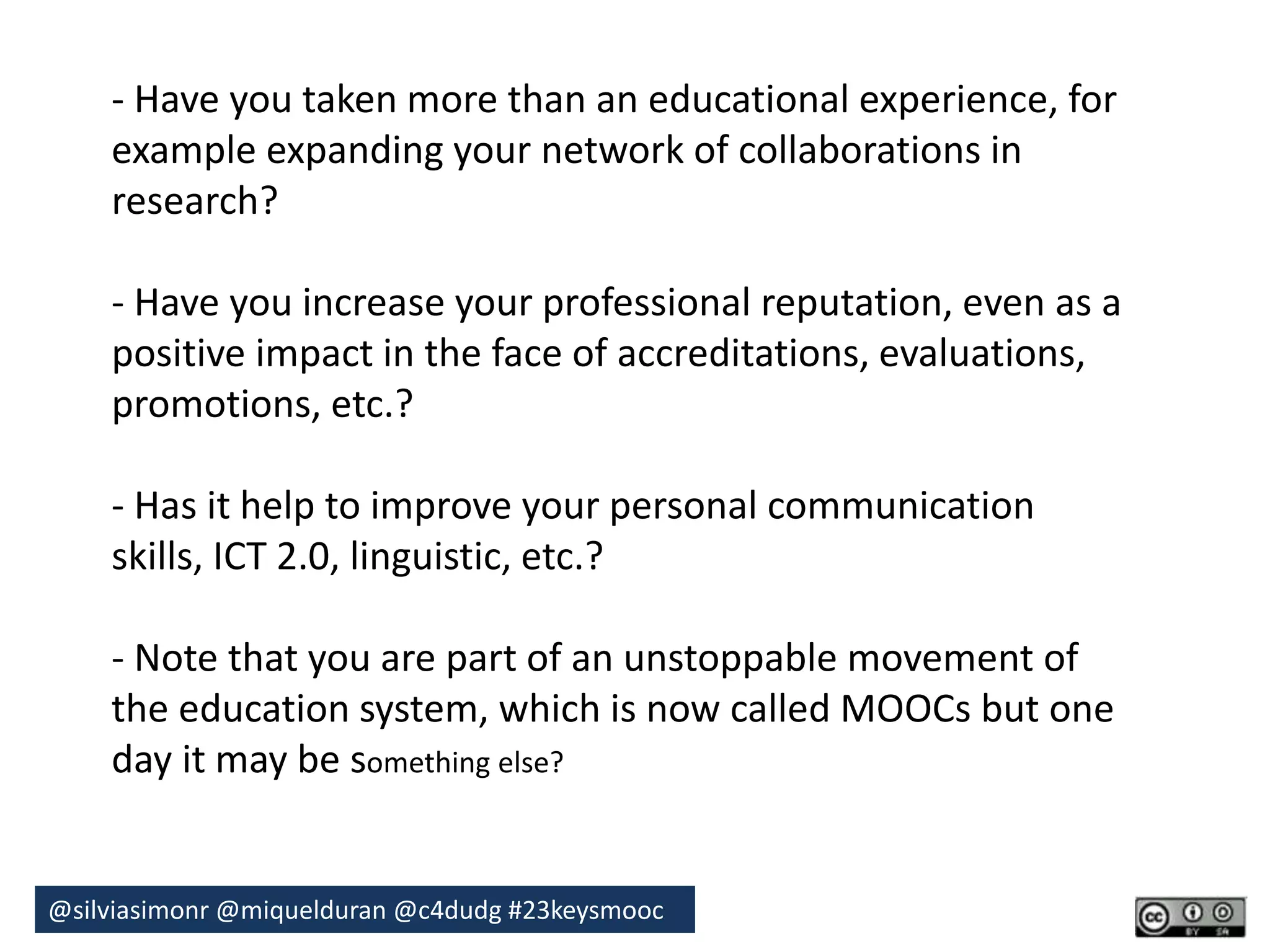 - Have you taken more than an educational experience, for 
example expanding your network of collaborations in 
research? 
- Have you increase your professional reputation, even as a 
positive impact in the face of accreditations, evaluations, 
promotions, etc.? 
- Has it help to improve your personal communication 
skills, ICT 2.0, linguistic, etc.? 
- Note that you are part of an unstoppable movement of 
the education system, which is now called MOOCs but one 
day it may be something else? 
@silviasimonr@miquelduran @c4dudg #23keysmooc 
 