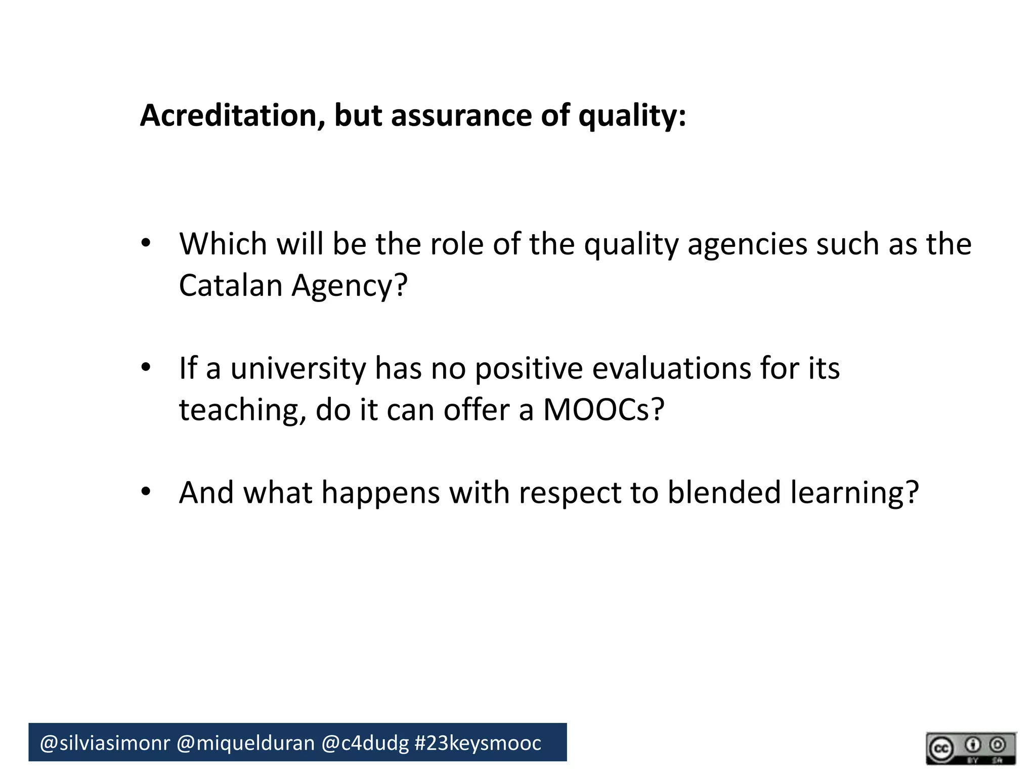 Acreditation, but assurance of quality: 
• Which will be the role of the quality agencies such as the 
Catalan Agency? 
• If a university has no positive evaluations for its 
teaching, do it can offer a MOOCs? 
• And what happens with respect to blended learning? 
@silviasimonr@miquelduran @c4dudg #23keysmooc 
 