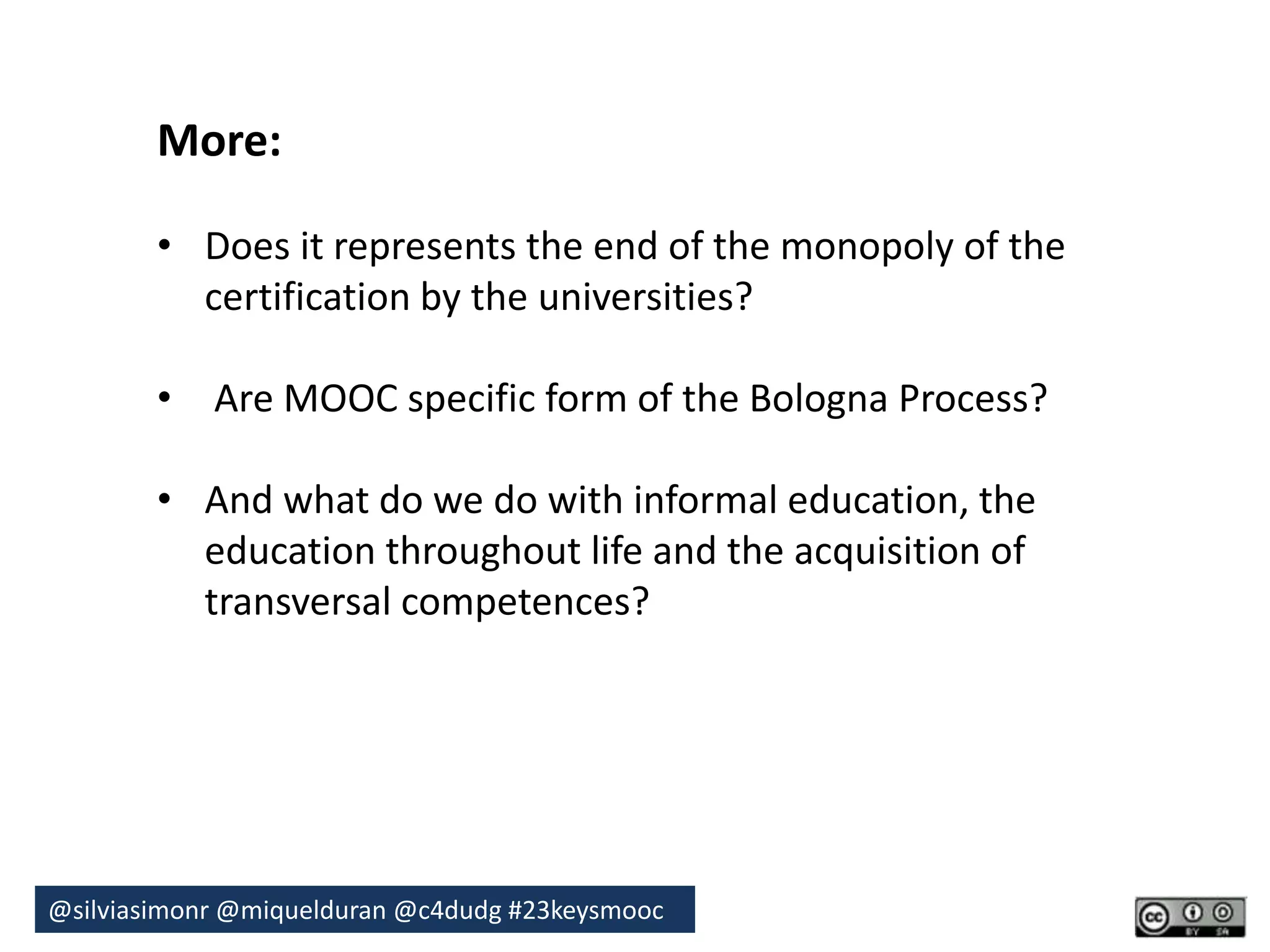 More: 
• Does it represents the end of the monopoly of the 
certification by the universities? 
• Are MOOC specific form of the Bologna Process? 
• And what do we do with informal education, the 
education throughout life and the acquisition of 
transversal competences? 
@silviasimonr@miquelduran @c4dudg #23keysmooc 

