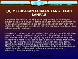 23 Kiat Hidup Bahagia
[8] MELUPAKAN COBAAN YANG TELAH
LAMPAU
Melupakan cobaan-cobaan yang telah lampau yang tidak mungkin
diputar ulang, dan menyadari bahwa kekalutan hati dan memikirkan hal
itu adalah suatu tindakan sia-sia dan tidak dibenarkan oleh akal yang
sehat, dan bahwasanya memikirkan hal yang semacam itu adalah suatu
kebohongan dan kegilaan.
Menekankan hatinya agar tidak gelisah atau guncang menghadapi masa
yang akan datang, yang dibayangkan akan menghadapi kemiskinan
atau kekhawatiran atau bayang-bayang masa depan buruk yang lain.
Hendaknya ia mengetahui, bahwa segala peristiwa dimasa mendatang,
baik itu keberuntungan atau keburukan, harapan baik atau derita,
adalah tidak dapat diketahui, dan bahwasanya itu semua di tangan
Allah Yang Maha Perkasa lagi Maha Bijaksana. Sedang ditangan hamba
tiada lain adalah usaha meraih keberuntungan dan menangkis
keburukan di masa mendatang itu.
 