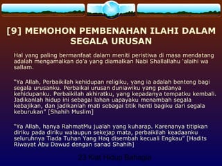 23 Kiat Hidup Bahagia
[9] MEMOHON PEMBENAHAN ILAHI DALAM
SEGALA URUSAN
Hal yang paling bermanfaat dalam meniti peristiwa di masa mendatang
adalah mengamalkan do’a yang diamalkan Nabi Shallallahu ‘alaihi wa
sallam.
“Ya Allah, Perbaikilah kehidupan religiku, yang ia adalah benteng bagi
segala urusanku. Perbaikai urusan duniawiku yang padanya
kehidupanku. Perbaikilah akhiratku, yang kepadanya tempatku kembali.
Jadikanlah hidup ini sebagai lahan uapayaku menambah segala
kebajikan, dan jadikanlah mati sebagai titik henti bagiku dari segala
keburukan” [Shahih Muslim]
“Ya Allah, hanya RahmatMu jualah yang kuharap. Karenanya titipkan
diriku pada diriku walaupun sekejap mata, perbaikilah keadaanku
seluruhnya Tiada Tuhan Yang Haq disembah kecuali Engkau” [Hadits
Riwayat Abu Dawud dengan sanad Shahih]
 