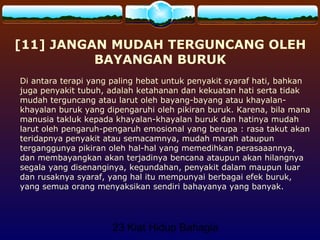 23 Kiat Hidup Bahagia
[11] JANGAN MUDAH TERGUNCANG OLEH
BAYANGAN BURUK
Di antara terapi yang paling hebat untuk penyakit syaraf hati, bahkan
juga penyakit tubuh, adalah ketahanan dan kekuatan hati serta tidak
mudah terguncang atau larut oleh bayang-bayang atau khayalan-
khayalan buruk yang dipengaruhi oleh pikiran buruk. Karena, bila mana
manusia takluk kepada khayalan-khayalan buruk dan hatinya mudah
larut oleh pengaruh-pengaruh emosional yang berupa : rasa takut akan
teridapnya penyakit atau semacamnya, mudah marah ataupun
terganggunya pikiran oleh hal-hal yang memedihkan perasaaannya,
dan membayangkan akan terjadinya bencana ataupun akan hilangnya
segala yang disenanginya, kegundahan, penyakit dalam maupun luar
dan rusaknya syaraf, yang hal itu mempunyai berbagai efek buruk,
yang semua orang menyaksikan sendiri bahayanya yang banyak.
 