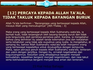 23 Kiat Hidup Bahagia
[12] PERCAYA KEPADA ALLAH TA’ALA,
TIDAK TAKLUK KEPADA BAYANGAN BURUK
Allah Ta’ala berfirman : “Barangsiapa yang bertawaqal kepada Allah,
niscaya Allah yang mencukupinya” [Ath-Thalaq : 3]
Maka orang yang bertawaqal kepada Allah Subhanahu wata’ala, ia
berhati kuat, tidak terpengaruh oleh bayang-bayang buruk dan tidak
pula terguncang oleh peristiwa-peristiwa pahit. Karena, ia mengetahui
bahwa yang demikian itu adalah tanda kelemahan jiwa dan kekalahan
serta ketakutan yang tidak ada wujudnya yang nyata. Ia mengetahui, di
samping itu, bahwa Allah Subhanahu wata’ala telah menjamin orang
yang bertawaqal kepadaNya untuk dicukupiNya dengan sempurna.
Maka, iapun percaya penuh kepada Allah Subhanahu wata’ala, tenteram
dan yakin dengan janjiNya. Dengan itu, sirnalah kegelisahan dan
keguncangannya. Kesulitan yang dihadapinya berganti menjadi
kemudahan, kesedihan berganti menjadi kegembiraan, dan rasa takut
serta kekhawatirannya berganti menjadi rasa aman dan tenteram.
 