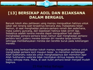 23 Kiat Hidup Bahagia
[13] BERSIKAP ADIL DAN BIJAKSANA
DALAM BERGAUL
Banyak tokoh atau pahlawan yang mampu menguatkan hatinya untuk
sabar dan tenang saat terjadinya bencana atau malapetaka besar.
Namun, di saat menghadapi perkara-perkara remeh dan sederhana,
maka justeru guncang, dan kepolosan hatinya tidak jernih lagi.
Sebabnya adalah karena mereka dapat menguatkan hati dalam
menghadapi perkara-perkara besar,namun saat menghadapi perkara-
perkara kecil, justeru mereka biarkan diri mereka tanpa kontrol,
sehingga membahayakan mereka dan berefek buruk pada ketenangan
mereka.
Orang yang berkepribadian kokoh mampu menguatkan hatinya untuk
menghadapi perkara kecil maupun besar. Ia memohon pertolongan
Allah Subhanahu wata’ala untuk menghadapinya dan memohon agar
Allah Subhanahu wata’ala tidak menitipkan dirinya kepada dirinya
walau sekejap mata. Maka, di saat itulah perkara besar menjadi mudah
baginya.
 
