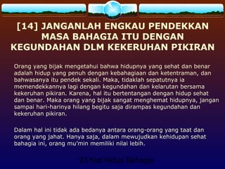 23 Kiat Hidup Bahagia
[14] JANGANLAH ENGKAU PENDEKKAN
MASA BAHAGIA ITU DENGAN
KEGUNDAHAN DLM KEKERUHAN PIKIRAN
Orang yang bijak mengetahui bahwa hidupnya yang sehat dan benar
adalah hidup yang penuh dengan kebahagiaan dan ketentraman, dan
bahwasanya itu pendek sekali. Maka, tidaklah sepatutnya ia
memendekkannya lagi dengan kegundahan dan kelarutan bersama
kekeruhan pikiran. Karena, hal itu bertentangan dengan hidup sehat
dan benar. Maka orang yang bijak sangat menghemat hidupnya, jangan
sampai hari-harinya hilang begitu saja dirampas kegundahan dan
kekeruhan pikiran.
Dalam hal ini tidak ada bedanya antara orang-orang yang taat dan
orang yang jahat. Hanya saja, dalam mewujudkan kehidupan sehat
bahagia ini, orang mu’min memiliki nilai lebih.
 