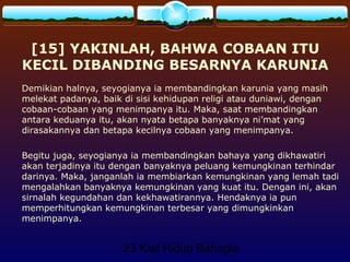 23 Kiat Hidup Bahagia
[15] YAKINLAH, BAHWA COBAAN ITU
KECIL DIBANDING BESARNYA KARUNIA
Demikian halnya, seyogianya ia membandingkan karunia yang masih
melekat padanya, baik di sisi kehidupan religi atau duniawi, dengan
cobaan-cobaan yang menimpanya itu. Maka, saat membandingkan
antara keduanya itu, akan nyata betapa banyaknya ni’mat yang
dirasakannya dan betapa kecilnya cobaan yang menimpanya.
Begitu juga, seyogianya ia membandingkan bahaya yang dikhawatiri
akan terjadinya itu dengan banyaknya peluang kemungkinan terhindar
darinya. Maka, janganlah ia membiarkan kemungkinan yang lemah tadi
mengalahkan banyaknya kemungkinan yang kuat itu. Dengan ini, akan
sirnalah kegundahan dan kekhawatirannya. Hendaknya ia pun
memperhitungkan kemungkinan terbesar yang dimungkinkan
menimpanya.
 