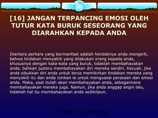 23 Kiat Hidup Bahagia
[16] JANGAN TERPANCING EMOSI OLEH
TUTUR KATA BURUK SESEORANG YANG
DIARAHKAN KEPADA ANDA
Diantara perkara yang bermanfaat adalah hendaknya anda mengerti,
bahwa tindakan menyakiti yang dilakukan orang kepada anda,
khususnya dengan kata-kata yang buruk, tidaklah membahayakan
anda, bahkan justeru membahayakan diri mereka sendiri. Kecuali, jika
anda sibukkan diri anda untuk terus memikirkan tindakan mereka yang
menyakiti itu dan anda izinkan ia untuk menguasai perasaan dan emosi
anda. Maka, saat itulah akan membahayakan anda, sebagaimana
membahayakan mereka juga. Namun, jika anda anggap angin lalu,
tidaklah hal itu membahayakan anda sedikitpun.
 