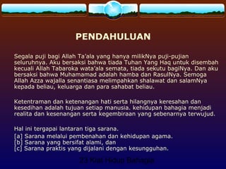 23 Kiat Hidup Bahagia
PENDAHULUAN
Segala puji bagi Allah Ta’ala yang hanya milikNya puji-pujian
seluruhnya. Aku bersaksi bahwa tiada Tuhan Yang Haq untuk disembah
kecuali Allah Tabaroka wata’ala semata, tiada sekutu bagiNya. Dan aku
bersaksi bahwa Muhamamad adalah hamba dan RasulNya. Semoga
Allah Azza wajalla senantiasa melimpahkan shalawat dan salamNya
kepada beliau, keluarga dan para sahabat beliau.
Ketentraman dan ketenangan hati serta hilangnya keresahan dan
kesedihan adalah tujuan setiap manusia. kehidupan bahagia menjadi
realita dan kesenangan serta kegembiraan yang sebenarnya terwujud.
Hal ini tergapai lantaran tiga sarana.
[a] Sarana melalui pembenahan dan kehidupan agama.
[b] Sarana yang bersifat alami, dan
[c] Sarana praktis yang dijalani dengan kesungguhan.
 