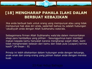 23 Kiat Hidup Bahagia
[18] MENGHARAP PAHALA ILAHI DALAM
BERBUAT KEBAJIKAN
Jika anda berbuat baik untuk orang yang mempunyai atau yang tidak
mempunyai hak atas diri anda, sadarilah bahwa itu adalah hubungan
‘ubudiyyah anda dengan Allah Subhanahu wata’ala.
Sebagaimana firman Allah Subhanahu wata’ala dalam menceritakan
sikap para hambaNya yang pilihan : Sesungguhnya kami memberi
makan kepada kamu hanyalah karena mengharap wajah Allah, kami
tidak menghendaki balasan dari kamu dan tidak pula (ucapan) terima
kasih” [Al-Insan : 9]
Prinsip ini lebih ditekankan dalam hubungan anda dengan keluarga,
anak-anak dan orang-orang yang jalinan ikatan anda dengan mereka
kuat.
 