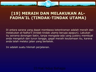 23 Kiat Hidup Bahagia
[19] MERAIH DAN MELAKUKAN AL-
FADHA’IL (TINDAK-TINDAK UTAMA)
Di antara sarana yang dapat membawa ketentraman adalah meraih dan
melakukan al-fadha’il (tindak-tindak utama berupa apapun). Lakukan
itu seirama dorongan batin, tanpa mengada-ada yang justeru membuat
anda mengeluh dan turun tangga, gagal meraih keutamaan itu, karena
anda telah melalui jalan yang berbelok.
Ini adalah suatu hikmah perjalanan.
 