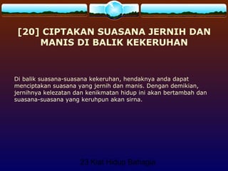 23 Kiat Hidup Bahagia
[20] CIPTAKAN SUASANA JERNIH DAN
MANIS DI BALIK KEKERUHAN
Di balik suasana-suasana kekeruhan, hendaknya anda dapat
menciptakan suasana yang jernih dan manis. Dengan demikian,
jernihnya kelezatan dan kenikmatan hidup ini akan bertambah dan
suasana-suasana yang keruhpun akan sirna.
 