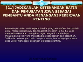 23 Kiat Hidup Bahagia
[21] JADIKANLAH KETENANGAN BATIN
DAN PEMUSATAN JIWA SEBAGAI
PEMBANTU ANDA MENANGANI PEKERJAAN
PENTING
Pusatkan perhatian anda kepada hal-hal yang bermanfaat, berbuatlah
untuk merealisasikannya, dan janganlah menoleh ke hal-hal yang
membahayakan atau merugikan, agar dengan itu anda dapat
melupakan hal-hal yang menyebabkan kegundahan dan kesedihan.
Jadikanlah ketenangan batin dan pemusatan jiwa sebagai pembantu
anda untuk menangani pekerjaan-pekerjaan penting.
 