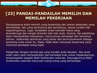23 Kiat Hidup Bahagia
[23] PANDAI-PANDAILAH MEMILIH DAN
MEMILAH PEKERJAAN
Seyogiayanya anda memilih yang terpenting dari sekian pekerjaan yang
bermanfaat, lalu yang berikutnya dan berikutnya, sesuai urutan nilai
kepentingannya. Juga, hendaklah anda memilah mana yang
dicenderungi dan sangat diminati oleh hati anda. Karena, hal sebaliknya
akan membuahkan kebosanan, menurunnya semangat dan keruhnya
pikiran. Jadikanlah pemikiran yang benar dan bermusyawarah sebagai
penolong anda untuk itu. Maka, tidak akan menyesal seseorang yang
meminta pendapat orang bijak.
Pelajarilah dengan cermat apa yang hendak anda lakukan. Jika anda
telah yakin akan kemaslahatan dan bertekad kuat untuk melakukannya,
bertawaqallah kepada Allah Subhanahu wata’ala. Sesungguhnya Allah
Subhanahu wata’ala menyukai orang-orang yang bertawaqal.
 