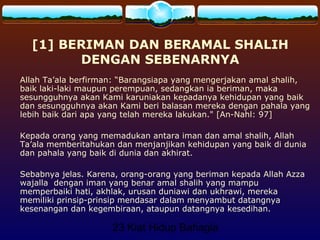 23 Kiat Hidup Bahagia
[1] BERIMAN DAN BERAMAL SHALIH
DENGAN SEBENARNYA
Allah Ta’ala berfirman: “Barangsiapa yang mengerjakan amal shalih,
baik laki-laki maupun perempuan, sedangkan ia beriman, maka
sesungguhnya akan Kami karuniakan kepadanya kehidupan yang baik
dan sesungguhnya akan Kami beri balasan mereka dengan pahala yang
lebih baik dari apa yang telah mereka lakukan." [An-Nahl: 97]
Kepada orang yang memadukan antara iman dan amal shalih, Allah
Ta’ala memberitahukan dan menjanjikan kehidupan yang baik di dunia
dan pahala yang baik di dunia dan akhirat.
Sebabnya jelas. Karena, orang-orang yang beriman kepada Allah Azza
wajalla dengan iman yang benar amal shalih yang mampu
memperbaiki hati, akhlak, urusan duniawi dan ukhrawi, mereka
memiliki prinsip-prinsip mendasar dalam menyambut datangnya
kesenangan dan kegembiraan, ataupun datangnya kesedihan.
 