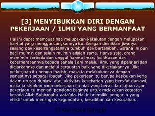 23 Kiat Hidup Bahagia
[3] MENYIBUKKAN DIRI DENGAN
PEKERJAAN / ILMU YANG BERMANFAAT
Hal ini dapat membuat hati melupakan kekalutan dengan melupakan
hal-hal yang mengguncangkannya itu. Dengan demikian jiwanya
senang dan kesemangatannya tumbuh dan bertambah. Sarana ini pun
bagi mu’min dan selain mu’min adalah sama. Hanya saja, orang
mum’min berbeda dan unggul karena iman, keikhlasan dan
keberharapannya kepada pahala Ilahi melalui ilmu yang dipelajari dan
diajarkannya dan melalui perbuatan baik yang dikerjakannya. Jika
perkerjaan itu berupa ibadah, maka ia melakukannya dengan
semestinya sebagai ibadah. Jika pekerjaan itu berupa kesibukan kerja
dalam urusan duniawi atau aktivitas keseharian yang bersifat duniawi,
maka ia sisipkan pada pekerjaan itu niat yang benar dan tujuan agar
pekerjaan itu menjadi penolong baginya untuk melakukan ketaatan
kepada Allah Subhanahu wata’ala. Hal ini memiliki pengaruh yang
efektif untuk menangkis kegundahan, kesedihan dan kesusahan.
 