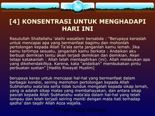 23 Kiat Hidup Bahagia
[4] KONSENTRASI UNTUK MENGHADAPI
HARI INI
Rasulullah Shallallahu ‘alaihi wasallam bersabda : “Berupaya keraslah
untuk mencapai apa yang bermanfaat bagimu dan mohonlah
pertolongan kepada Allah Ta’ala serta janganlah kamu lemah. Jika
kamu tertimpa sesuatu, janganlah kamu berkata : Andaikan aku
berbuat demikian tentu akan terjadi demikian dan demikian. Akan
tetapi katakanlah : Allah telah mentaqdirkan (ini). Allah melakukan apa
yang dikehendakiNya. Karena, kata “andaikan” membukakan pintu
perbuatan syetan” [Hadits Riwayat Muslim]
berupaya keras untuk mencapai hal-hal yang bermanfaat dalam
berbagai kondisi, seiring memohon pertolongan kepada Allah
Subhanahu wata’ala serta tidak tunduk mengalah kepada sikap lemah,
yang ia adalah sikap malas yang membahayakan, dan antara sikap
pasrah kepada Allah Subhanahu wata’ala dalam hal-hal yang telah
lampau dan telah terjadi seiring meniti dengan mata hati terhadap
qadha’ dan taqdir Allah Azza wajalla.
 
