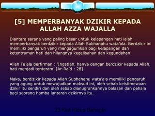 23 Kiat Hidup Bahagia
[5] MEMPERBANYAK DZIKIR KEPADA
ALLAH AZZA WAJALLA
Diantara sarana yang paling besar untuk kelapangan hati ialah
memperbanyak berdzikir kepada Allah Subhanahu wata’ala. Berdzikir ini
memiliki pengaruh yang mengagumkan bagi kelapangan dan
ketentraman hati dan hilangnya kegelisahan dan kegundahan.
Allah Ta’ala berfirman : ‘Ingatlah, hanya dengan berdzikir kepada Allah,
hati menjadi tenteram’ [Ar-Ra’d : 28]
Maka, berdizikir kepada Allah Subhanahu wata’ala memiliki pengaruh
yang agung untuk mewujudkan maksud ini, oleh sebab keistimewaan
dzikir itu sendiri dan oleh sebab dianugrahkannya balasan dan pahala
bagi seorang hamba lantaran dzikirnya itu.
 
