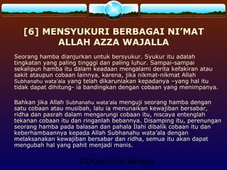 23 Kiat Hidup Bahagia
[6] MENSYUKURI BERBAGAI NI’MAT
ALLAH AZZA WAJALLA
Seorang hamba dianjurkan untuk bersyukur. Syukur itu adalah
tingkatan yang paling tingggi dan paling luhur. Sampai-sampai
sekalipun hamba itu dalam keadaan mengalami derita kefakiran atau
sakit ataupun cobaan lainnya, karena, jika nikmat-nikmat Allah
Subhanahu wata’ala yang telah dikaruniakan kepadanya –yang hal itu
tidak dapat dihitung- ia bandingkan dengan cobaan yang menimpanya.
Bahkan jika Allah Subhanahu wata’ala menguji seorang hamba dengan
satu cobaan atau musibah, lalu ia menunaikan kewajiban bersabar,
ridha dan pasrah dalam mengarungi cobaan itu, niscaya entenglah
tekanan cobaan itu dan ringanlah bebannya. Disamping itu, perenungan
seorang hamba pada balasan dan pahala Ilahi dibalik cobaan itu dan
keberhambaannya kepada Allah Subhanahu wata’ala dengan
melaksanakan kewajiban bersabar dan ridha, semua itu akan dapat
mengubah hal yang pahit menjadi manis.
 