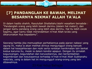 23 Kiat Hidup Bahagia
[7] PANDANGLAH KE BAWAH, MELIHAT
BESARNYA NIKMAT ALLAH TA’ALA
Di dalam hadits shahih, Rasulullah Shallallahu’alaihi wasallam bersabda :
“Pandanglah orang yang lebih bawah darimu (dalam hal materi), dan
jangan kamu pandang orang yang lebih atas darimu. Hal itu lebih cocok
bagimu, agar kamu tidak merendahkan ni’mat Allah ta’ala yang
dikaruniakan Nya kepadamu”.
Seorang hamba jika memusatkan perhatiannya pada ajaran nabawi yang
agung ini, maka ia akan melihat dirinya mengungguli orang banyak
dalam hal kesejahteraan dan rezki serta rentetan kenikmatan lain berkat
kedua karunia itu, meski ia dalam kondisi apapun. Dengan itu sirnalah
keguncangan, kegundahan dan keruwetannya, dan bertambahlan
kegembiraan dan kesukaannya terhadap ni’mat-ni’mat Allah Subhanahu
wata’ala, yang ia dalam hal ini mengungguli orang-orang yang lain
dibawahnya.
 
