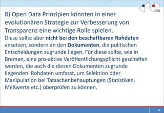 8) Open Data Prinzipien könnten in einer
evolutionären Strategie zur Verbesserung von
Transparenz eine wichtige Rolle spielen.
Diese sollte aber nicht bei den beschaffbaren Rohdaten
ansetzen, sondern an den Dokumenten, die politischen
Entscheidungen zugrunde liegen. Für diese sollte, wie in
Bremen, eine pro-aktive Veröffentlichungspflicht geschaffen
werden, die auch die diesen Dokumenten zugrunde
liegenden Rohdaten umfasst, um Selektion oder
Manipulation bei Tatsachenbehauptungen (Statistiken,
Meßwerte etc.) überprüfen zu können.


                                                              11
 
