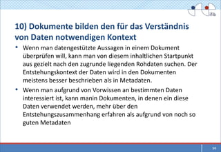 10) Dokumente bilden den für das Verständnis
von Daten notwendigen Kontext
• Wenn man datengestützte Aussagen in einem Dokument
  überprüfen will, kann man von diesem inhaltlichen Startpunkt
  aus gezielt nach den zugrunde liegenden Rohdaten suchen. Der
  Entstehungskontext der Daten wird in den Dokumenten
  meistens besser beschrieben als in Metadaten.
• Wenn man aufgrund von Vorwissen an bestimmten Daten
  interessiert ist, kann manin Dokumenten, in denen ein diese
  Daten verwendet werden, mehr über den
  Entstehungszusammenhang erfahren als aufgrund von noch so
  guten Metadaten


                                                                 14
 