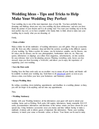Wedding Ideas - Tips and Tricks to Help
Make Your Wedding Day Perfect
Your wedding day is one of the most important days of your life. You have probably been
dreaming and thinking about your very own wedding day from adolescence, and now you have
found the partner of your dreams and it is all coming true! You want your wedding day to be the
most perfect day ever, so we have compiled a few handy hints to think about to make sure your
wedding day is exactly what you are dreaming of.
Firstly,
• Make a Folder
Make a folder for all the multitudes of wedding information you will gather. Pick up a concertina
style file from any office stationery shop and label the sections according to the different aspects
of your wedding. Eg. Make a section for venues, one for invitation samples, one for flowers, one
for cakes, one for dresses, one for cars, photographers, bonbonniere ideas etc. etc. Place any
quotes, information or clippings you collect from magazines, advertisements, etc into sections
for easy reference later on in the planning process. Planning everything early, leaves you less
stressed, stops you from becoming a 'bridezilla', and allows you to enjoy the experience of
organizing your own wedding.
• Save the Date cards
Sending Save the Date cards early are an excellent way to ensure all your family and friends will
be available to attend your wedding day. Send them to all photobooth guests as soon as you
choose a date, even before your have your Invitations and Stationery printed.
• Keepa Wedding diary
By writing everything down including appointments and deadlines in a wedding planner or diary,
you will not forget to do anything and not miss any appointments.
Then,
• Wedding Stationery
Include with your Wedding Invitation all the information your guest will need to attend your
wedding. Items such as Wishing Well cards, Gift registry information, handy returnable R.S.V.P.
cards, accommodation information and directions to the various venues you have chosen for your
special day. Using Invitation accessories saves you money and time without having to make a
multitude of phone calls to inform guests of important this information. Theme your wedding
stationery to match your venue or favourite colour, or flower. Your theme can be used in many
 