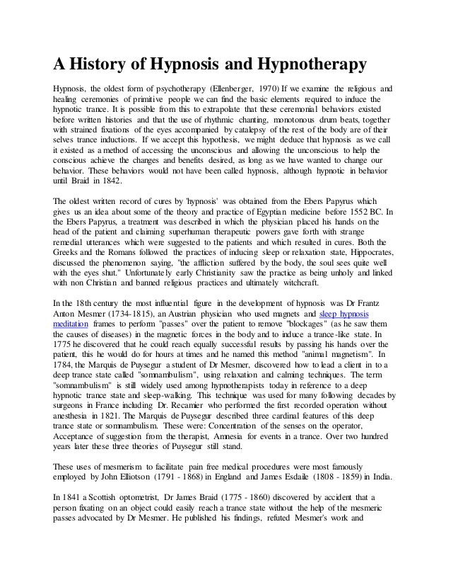 A History of Hypnosis and Hypnotherapy
Hypnosis, the oldest form of psychotherapy (Ellenberger, 1970) If we examine the religious and
healing ceremonies of primitive people we can find the basic elements required to induce the
hypnotic trance. It is possible from this to extrapolate that these ceremonial behaviors existed
before written histories and that the use of rhythmic chanting, monotonous drum beats, together
with strained fixations of the eyes accompanied by catalepsy of the rest of the body are of their
selves trance inductions. If we accept this hypothesis, we might deduce that hypnosis as we call
it existed as a method of accessing the unconscious and allowing the unconscious to help the
conscious achieve the changes and benefits desired, as long as we have wanted to change our
behavior. These behaviors would not have been called hypnosis, although hypnotic in behavior
until Braid in 1842.
The oldest written record of cures by 'hypnosis' was obtained from the Ebers Papyrus which
gives us an idea about some of the theory and practice of Egyptian medicine before 1552 BC. In
the Ebers Papyrus, a treatment was described in which the physician placed his hands on the
head of the patient and claiming superhuman therapeutic powers gave forth with strange
remedial utterances which were suggested to the patients and which resulted in cures. Both the
Greeks and the Romans followed the practices of inducing sleep or relaxation state, Hippocrates,
discussed the phenomenon saying, "the affliction suffered by the body, the soul sees quite well
with the eyes shut." Unfortunately early Christianity saw the practice as being unholy and linked
with non Christian and banned religious practices and ultimately witchcraft.
In the 18th century the most influential figure in the development of hypnosis was Dr Frantz
Anton Mesmer (1734-1815), an Austrian physician who used magnets and sleep hypnosis
meditation frames to perform "passes" over the patient to remove "blockages" (as he saw them
the causes of diseases) in the magnetic forces in the body and to induce a trance-like state. In
1775 he discovered that he could reach equally successful results by passing his hands over the
patient, this he would do for hours at times and he named this method "animal magnetism". In
1784, the Marquis de Puysegur a student of Dr Mesmer, discovered how to lead a client in to a
deep trance state called "somnambulism", using relaxation and calming techniques. The term
"somnambulism" is still widely used among hypnotherapists today in reference to a deep
hypnotic trance state and sleep-walking. This technique was used for many following decades by
surgeons in France including Dr. Recamier who performed the first recorded operation without
anesthesia in 1821. The Marquis de Puysegur described three cardinal features of this deep
trance state or somnambulism. These were: Concentration of the senses on the operator,
Acceptance of suggestion from the therapist, Amnesia for events in a trance. Over two hundred
years later these three theories of Puysegur still stand.
These uses of mesmerism to facilitate pain free medical procedures were most famously
employed by John Elliotson (1791 - 1868) in England and James Esdaile (1808 - 1859) in India.
In 1841 a Scottish optometrist, Dr James Braid (1775 - 1860) discovered by accident that a
person fixating on an object could easily reach a trance state without the help of the mesmeric
passes advocated by Dr Mesmer. He published his findings, refuted Mesmer's work and
 