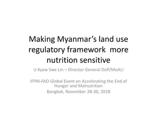 Making Myanmar’s land use
regulatory framework more
nutrition sensitive
U Kyaw Swe Lin – Director General DoP/MoALI
IFPRI-FAO Global Event on Accelerating the End of
Hunger and Malnutrition
Bangkok, November 28-30, 2018
 