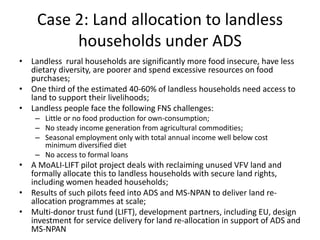 Case 2: Land allocation to landless
households under ADS
• Landless rural households are significantly more food insecure, have less
dietary diversity, are poorer and spend excessive resources on food
purchases;
• One third of the estimated 40-60% of landless households need access to
land to support their livelihoods;
• Landless people face the following FNS challenges:
– Little or no food production for own-consumption;
– No steady income generation from agricultural commodities;
– Seasonal employment only with total annual income well below cost
minimum diversified diet
– No access to formal loans
• A MoALI-LIFT pilot project deals with reclaiming unused VFV land and
formally allocate this to landless households with secure land rights,
including women headed households;
• Results of such pilots feed into ADS and MS-NPAN to deliver land re-
allocation programmes at scale;
• Multi-donor trust fund (LIFT), development partners, including EU, design
investment for service delivery for land re-allocation in support of ADS and
MS-NPAN
 