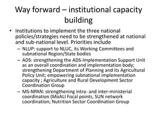 Way forward – institutional capacity
building
• Institutions to implement the three national
policies/strategies need to be strengthened at national
and sub-national level. Priorities include
– NLUP: support to NLUC, its Working Committees and
subnational Region/State bodies
– ADS: strengthening the ADS-Implementation Support Unit
as an overall coordination and implementation body;
strengthening Department of Planning and its Agricultural
Policy Unit; empowering subnational implementation
capacity ; Agriculture and Rural Development Sector
Coordination Group
– MS-NPAN: strengthening intra- and inter-ministerial
coordination (MoALI Focal points, SUN network
coordination; Nutrition Sector Coordination Group
 