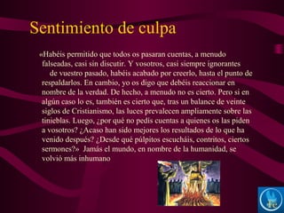 Sentimiento de culpa
«Habéis permitido que todos os pasaran cuentas, a menudo
falseadas, casi sin discutir. Y vosotros, casi siempre ignorantes
de vuestro pasado, habéis acabado por creerlo, hasta el punto de
respaldarlos. En cambio, yo os digo que debéis reaccionar en
nombre de la verdad. De hecho, a menudo no es cierto. Pero si en
algún caso lo es, también es cierto que, tras un balance de veinte
siglos de Cristianismo, las luces prevalecen ampliamente sobre las
tinieblas. Luego, ¿por qué no pedís cuentas a quienes os las piden
a vosotros? ¿Acaso han sido mejores los resultados de lo que ha
venido después? ¿Desde qué púlpitos escucháis, contritos, ciertos
sermones?» Jamás el mundo, en nombre de la humanidad, se
volvió más inhumano
 