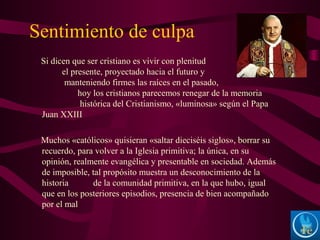Sentimiento de culpa
Si dicen que ser cristiano es vivir con plenitud
el presente, proyectado hacia el futuro y
manteniendo firmes las raíces en el pasado,
hoy los cristianos parecemos renegar de la memoria
histórica del Cristianismo, «luminosa» según el Papa
Juan XXIII
Muchos «católicos» quisieran «saltar dieciséis siglos», borrar su
recuerdo, para volver a la Iglesia primitiva; la única, en su
opinión, realmente evangélica y presentable en sociedad. Además
de imposible, tal propósito muestra un desconocimiento de la
historia de la comunidad primitiva, en la que hubo, igual
que en los posteriores episodios, presencia de bien acompañado
por el mal
 