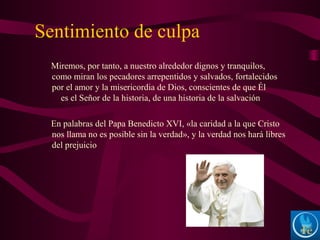 Sentimiento de culpa
Miremos, por tanto, a nuestro alrededor dignos y tranquilos,
como miran los pecadores arrepentidos y salvados, fortalecidos
por el amor y la misericordia de Dios, conscientes de que Él
es el Señor de la historia, de una historia de la salvación
En palabras del Papa Benedicto XVI, «la caridad a la que Cristo
nos llama no es posible sin la verdad», y la verdad nos hará libres
del prejuicio
 