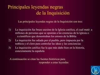 Principales leyendas negras
de la Inquisición
Las principales leyendas negras de la Inquisición son tres:
1) La inquisición fue brazo asesino de la Iglesia católica, el cual mató a
millones de personas que se oponían a las creencias de la Iglesia o
a científicos que demostraban los errores de la Biblia
2) La inquisición fue odiada por el pueblo, pero impuesta por la
nobleza y el clero para controlar las ideas y las conciencias
3) La inquisición católica fue la que más daño hizo en la historia,
concretamente la española
A continuación se citan las fuentes históricas para
responder a estas leyendas
 