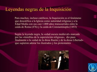 Para muchos, incluso católicos, la Inquisición es el fenómeno
que descalifica a la Iglesia como autoridad religiosa y a la
Edad Media con sus casi 1.000 años transcurridos entre la
caída de Roma (476) y la caída de Constantinopla (1453)
Según la leyenda negra, la «edad oscura medieval» marcada
por las «tinieblas de la superstición religiosa», dio paso
finalmente a la «edad de la diosa Razón y de la diosa Libertad»
que supieron adorar los ilustrados y los protestantes
Leyendas negras de la Inquisición
 