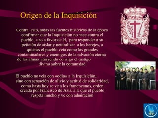 Contra esto, todas las fuentes históricas de la época
confirman que la Inquisición no nace contra el
pueblo, sino a favor de él, para responder a su
petición de aislar y neutralizar a los herejes, a
quienes el pueblo veía como los grandes
contaminadores y enemigos de la salvación eterna
de las almas, atrayendo consigo el castigo
divino sobre la comunidad
El pueblo no veía con «odio» a la Inquisición,
sino con sensación de alivio y actitud de solidaridad,
como hasta hoy se ve a los franciscanos, orden
creada por Francisco de Asís, a la que el pueblo
respeta mucho y ve con admiración
Origen de la Inquisición
 
