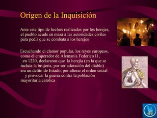 Ante este tipo de hechos realizados por los herejes,
el pueblo acude en masa a las autoridades civiles
para pedir que se combata a los herejes
Escuchando el clamor popular, los reyes europeos,
como el emperador de Alemania Federico II ,
en 1220, declararon que la herejía (en la que se
incluía la brujería, por ser adoración del diablo)
era un delito de Estado, por alterar el orden social
y provocar la guerra contra la población
mayoritaria católica
Origen de la Inquisición
 