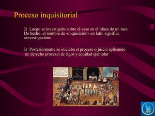 2) Luego se investigaba sobre el caso en el plazo de un mes.
De hecho, el nombre de «inquisición» en latín significa
«investigación»
3) Posteriormente se iniciaba el proceso o juicio aplicando
un derecho procesal de rigor y equidad ejemplar
Proceso inquisitorial
 