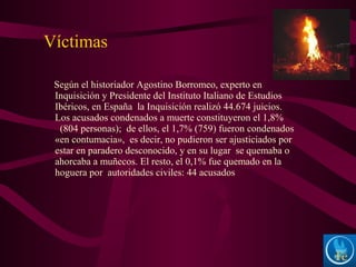Según el historiador Agostino Borromeo, experto en
Inquisición y Presidente del Instituto Italiano de Estudios
Ibéricos, en España la Inquisición realizó 44.674 juicios.
Los acusados condenados a muerte constituyeron el 1,8%
(804 personas); de ellos, el 1,7% (759) fueron condenados
«en contumacia», es decir, no pudieron ser ajusticiados por
estar en paradero desconocido, y en su lugar se quemaba o
ahorcaba a muñecos. El resto, el 0,1% fue quemado en la
hoguera por autoridades civiles: 44 acusados
Víctimas
 