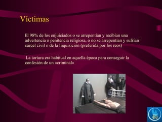 El 98% de los enjuiciados o se arrepentían y recibían una
advertencia o penitencia religiosa, o no se arrepentían y sufrían
cárcel civil o de la Inquisición (preferida por los reos)
La tortura era habitual en aquella época para conseguir la
confesión de un «criminal»
Víctimas
 