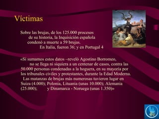 Sobre las brujas, de los 125.000 procesos
de su historia, la Inquisición española
condenó a muerte a 59 brujas.
En Italia, fueron 36; y en Portugal 4
«Si sumamos estos datos –reveló Agostino Borromeo,
no se llega ni siquiera a un centenar de casos, contra las
50.000 personas condenadas a la hoguera, en su mayoría por
los tribunales civiles y protestantes, durante la Edad Moderna.
Las matanzas de brujas más numerosas tuvieron lugar en
Suiza (4.000); Polonia, Lituania (unas 10.000); Alemania
(25.000); y Dinamarca - Noruega (unas 1.350)»
Víctimas
 